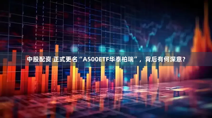 中股配资 正式更名“A500ETF华泰柏瑞”，背后有何深意？