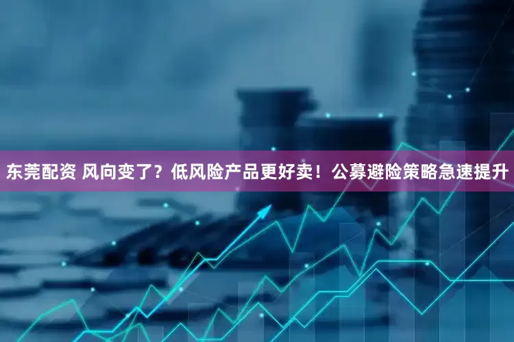 东莞配资 风向变了？低风险产品更好卖！公募避险策略急速提升