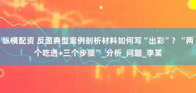 纵横配资 反面典型案例剖析材料如何写“出彩”？“两个吃透+三个步骤”_分析_问题_李某