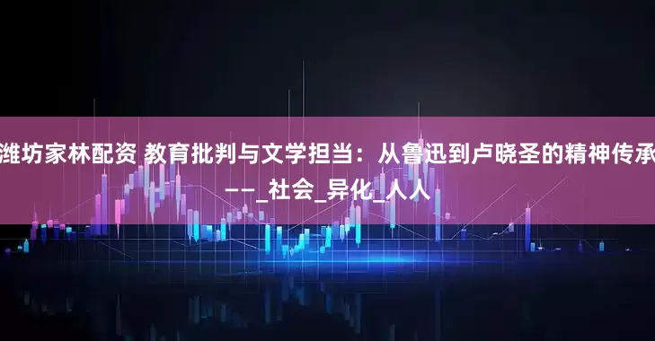 潍坊家林配资 教育批判与文学担当：从鲁迅到卢晓圣的精神传承——_社会_异化_人人
