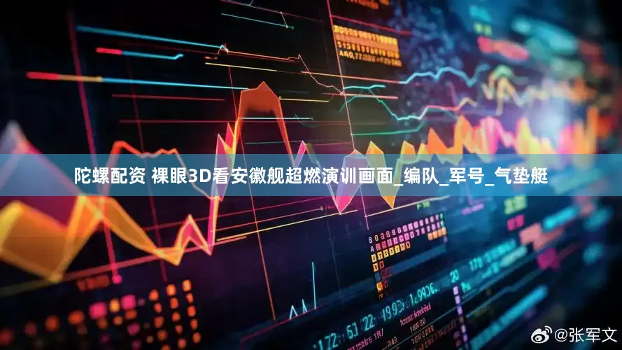 陀螺配资 裸眼3D看安徽舰超燃演训画面_编队_军号_气垫艇