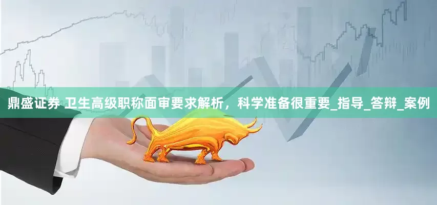 鼎盛证券 卫生高级职称面审要求解析，科学准备很重要_指导_答辩_案例