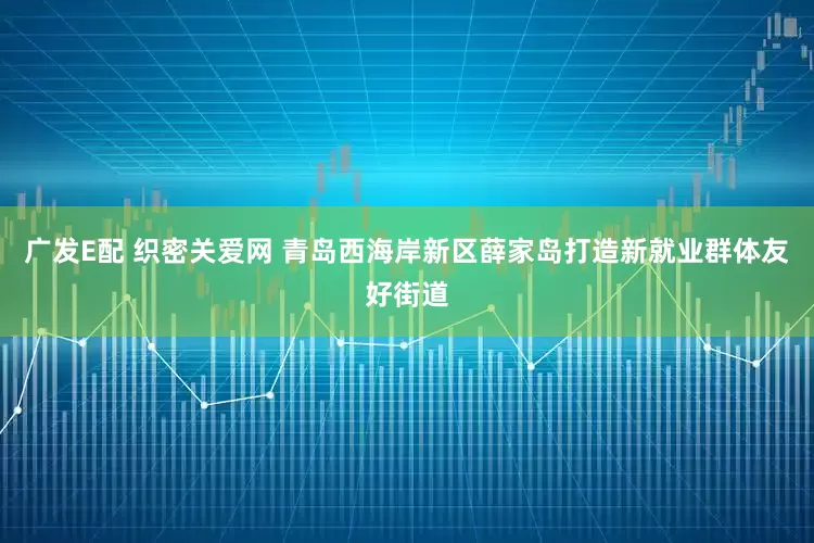 广发E配 织密关爱网 青岛西海岸新区薛家岛打造新就业群体友好街道