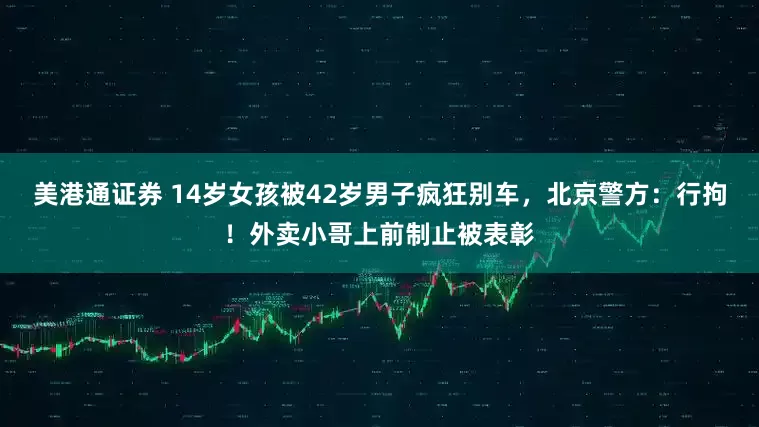 美港通证券 14岁女孩被42岁男子疯狂别车，北京警方：行拘！外卖小哥上前制止被表彰