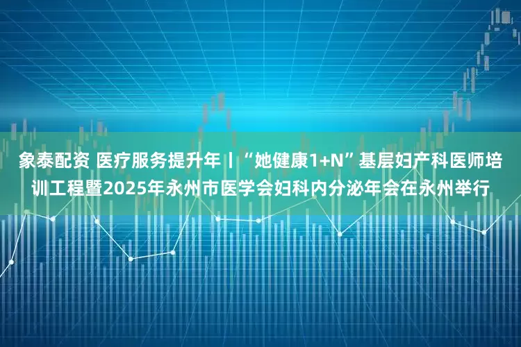 象泰配资 医疗服务提升年丨“她健康1+N”基层妇产科医师培训工程暨2025年永州市医学会妇科内分泌年会在永州举行