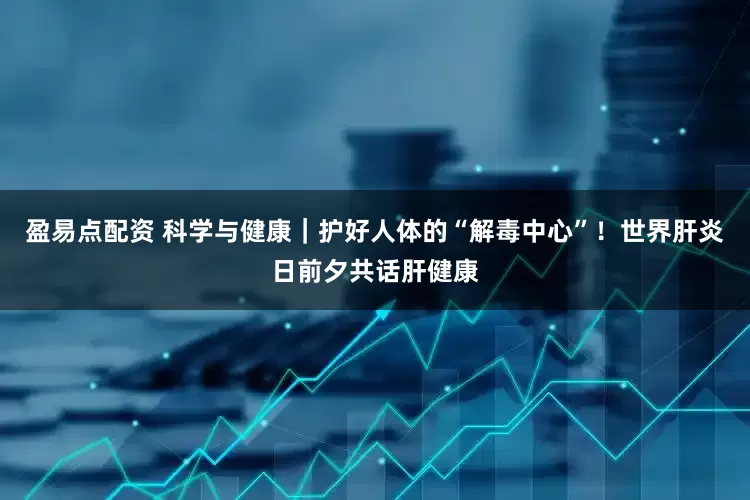 盈易点配资 科学与健康｜护好人体的“解毒中心”！世界肝炎日前夕共话肝健康