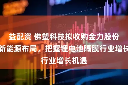 益配资 佛塑科技拟收购金力股份拓展新能源布局，把握锂电池隔膜行业增长机遇