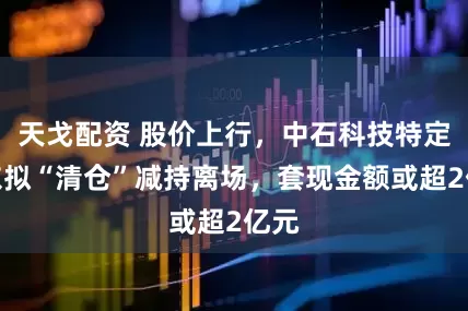 天戈配资 股价上行，中石科技特定股东拟“清仓”减持离场，套现金额或超2亿元