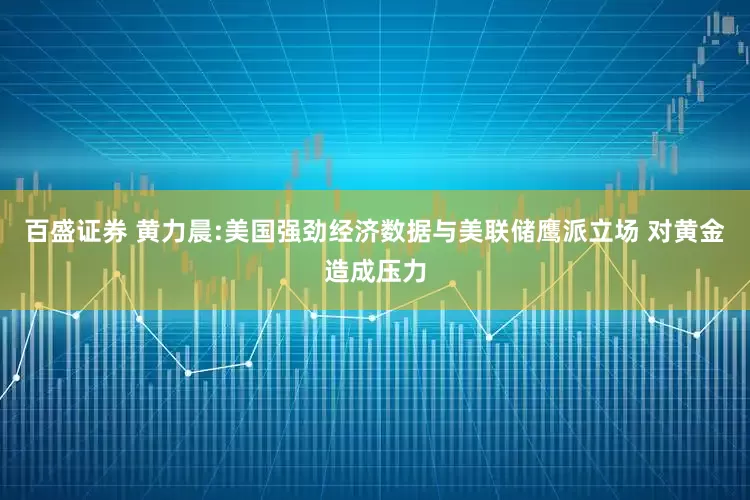 百盛证券 黄力晨:美国强劲经济数据与美联储鹰派立场 对黄金造成压力