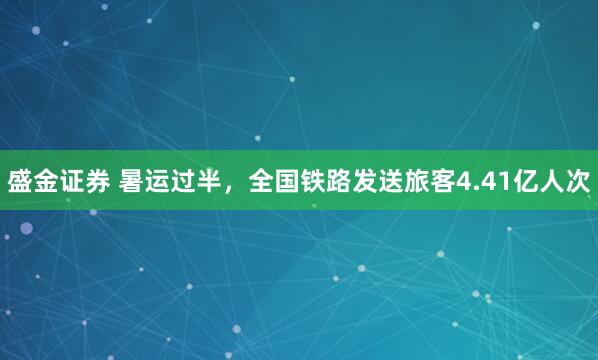 盛金证券 暑运过半，全国铁路发送旅客4.41亿人次