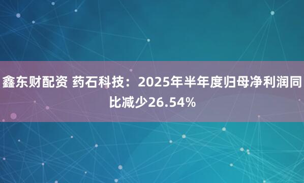 鑫东财配资 药石科技：2025年半年度归母净利润同比减少26.54%