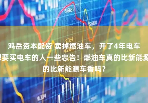 鸿岳资本配资 卖掉燃油车，开了4年电车，送给想要买电车的人一些忠告！燃油车真的比新能源车香吗？