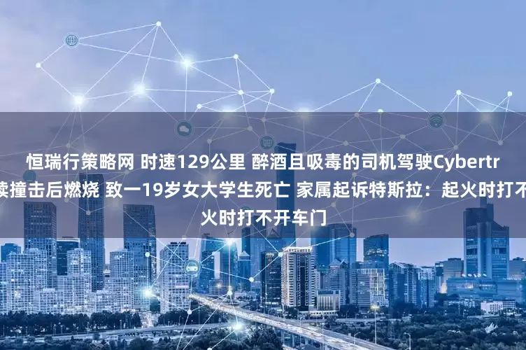恒瑞行策略网 时速129公里 醉酒且吸毒的司机驾驶Cybertruck连续撞击后燃烧 致一19岁女大学生死亡 家属起诉特斯拉：起火时打不开车门