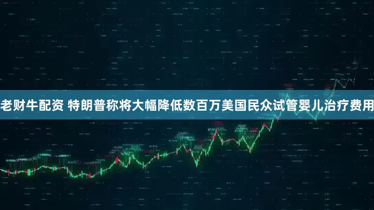 老财牛配资 特朗普称将大幅降低数百万美国民众试管婴儿治疗费用