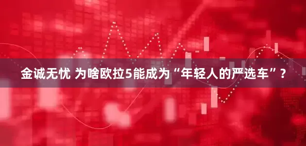 金诚无忧 为啥欧拉5能成为“年轻人的严选车”？