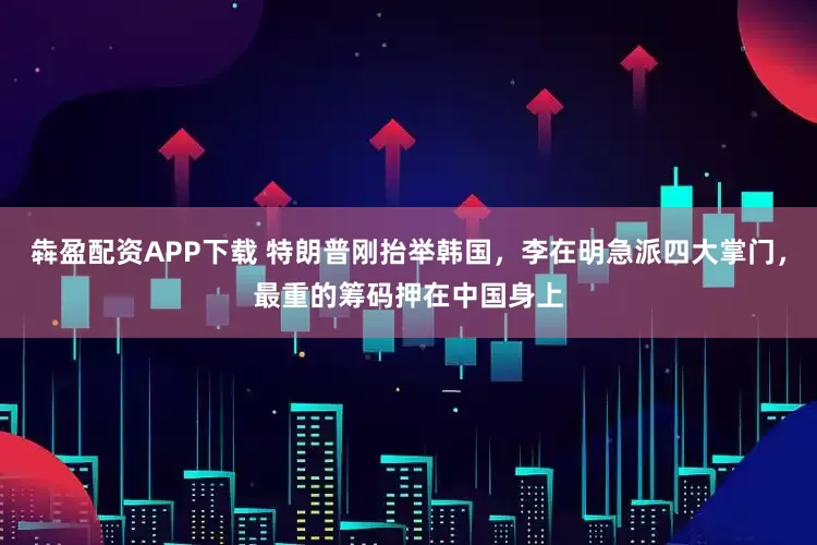 犇盈配资APP下载 特朗普刚抬举韩国，李在明急派四大掌门，最重的筹码押在中国身上