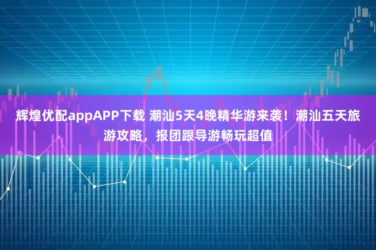 辉煌优配appAPP下载 潮汕5天4晚精华游来袭！潮汕五天旅游攻略，报团跟导游畅玩超值