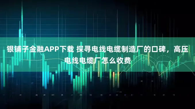 银铺子金融APP下载 探寻电线电缆制造厂的口碑，高压电线电缆厂怎么收费