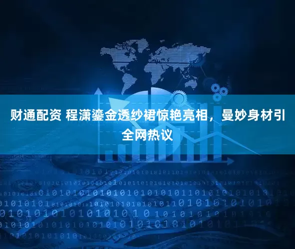 财通配资 程潇鎏金透纱裙惊艳亮相，曼妙身材引全网热议